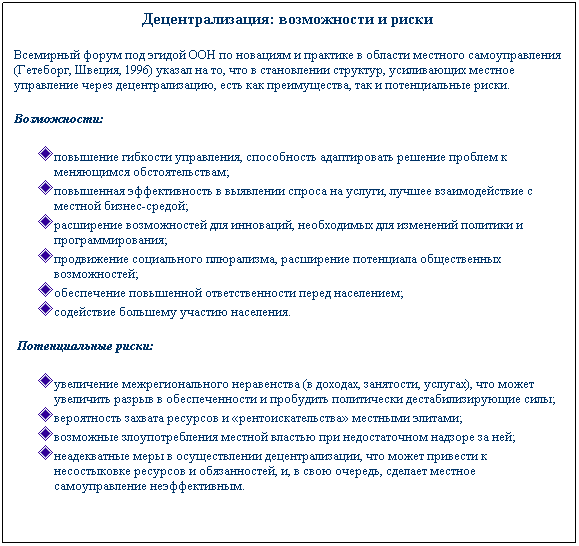 Text Box: Децентрализация: возможности и риски 
Всемирный форум под эгидой ООН по новациям и практике в области местного самоуправления (Гетеборг, Швеция, 1996) указал на то, что в становлении структур, усиливающих местное управление через децентрализацию, есть как преимущества, так и потенциальные риски. 
Возможности:
повышение гибкости управления, способность адаптировать решение проблем к меняющимся обстоятельствам;
повышенная эффективность в выявлении спроса на услуги, лучшее взаимодействие с местной бизнес-средой;
расширение возможностей для инноваций, необходимых для изменений политики и программирования;
продвижение социального плюрализма, расширение потенциала общественных возможностей;
обеспечение повышенной ответственности перед населением;
содействие большему участию населения.
 Потенциальные риски:
увеличение межрегионального неравенства (в доходах, занятости, услугах), что может увеличить разрыв в обеспеченности и пробудить политически дестабилизирующие силы;
вероятность захвата ресурсов и рентоискательства местными элитами;
возможные злоупотребления местной властью при недостаточном надзоре за ней;
неадекватные меры в осуществлении децентрализации, что может привести к несостыковке ресурсов и обязанностей, и, в свою очередь, сделает местное самоуправление неэффективным.
 
